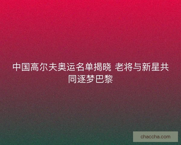 中国高尔夫奥运名单揭晓 老将与新星共同逐梦巴黎