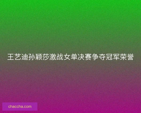 王艺迪孙颖莎激战女单决赛争夺冠军荣誉