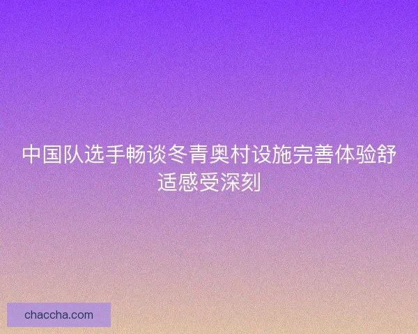 中国队选手畅谈冬青奥村设施完善体验舒适感受深刻