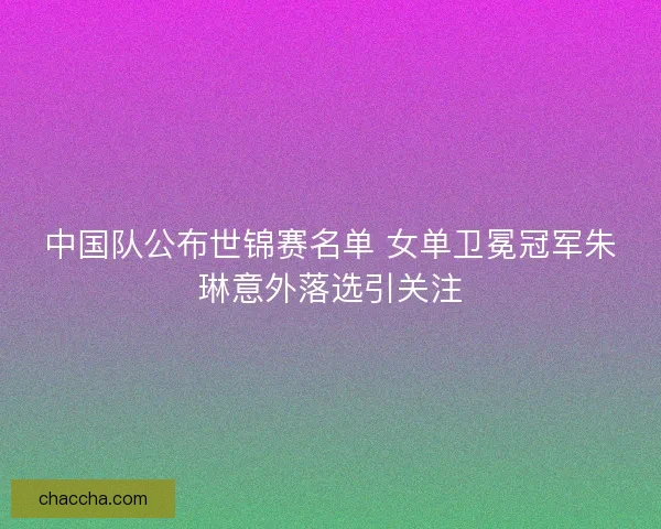 中国队公布世锦赛名单 女单卫冕冠军朱琳意外落选引关注
