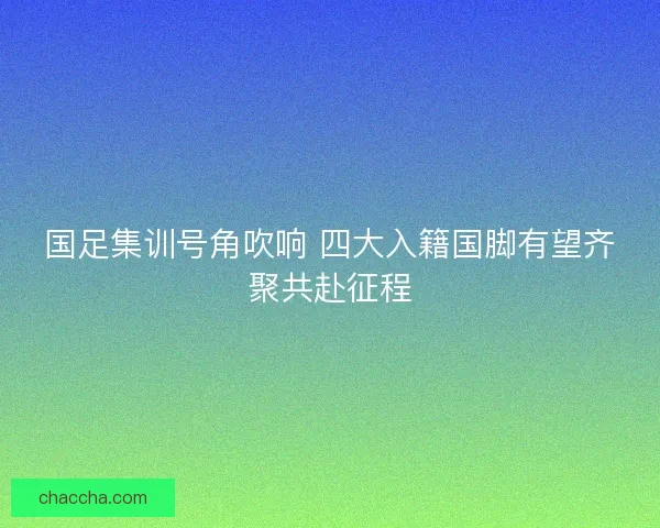 国足集训号角吹响 四大入籍国脚有望齐聚共赴征程