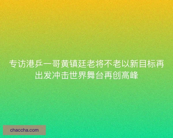 专访港乒一哥黄镇廷老将不老以新目标再出发冲击世界舞台再创高峰