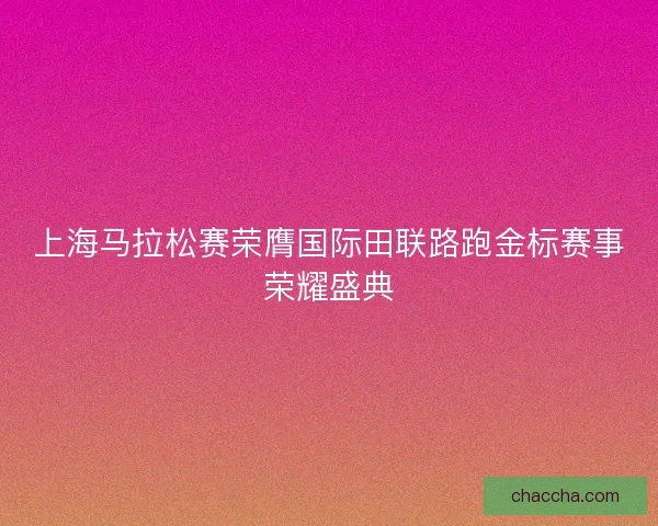 上海马拉松赛荣膺国际田联路跑金标赛事荣耀盛典
