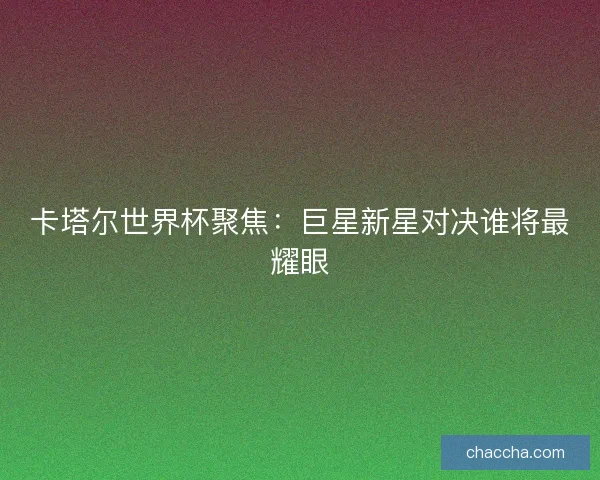 卡塔尔世界杯聚焦:巨星新星对决谁将最耀眼 卡塔尔世界杯聚焦:巨星新星对决谁将最耀眼